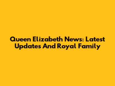 Queen Elizabeth News: Latest Updates And Royal Family