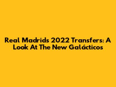 Real Madrid's 2022 Transfers: A Look At The New Galácticos