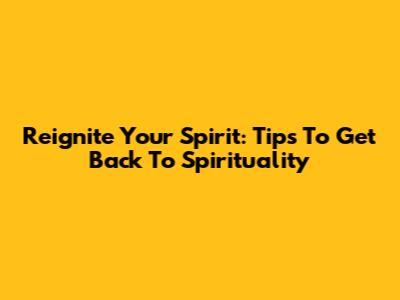 Reignite Your Spirit: Tips To Get Back To Spirituality