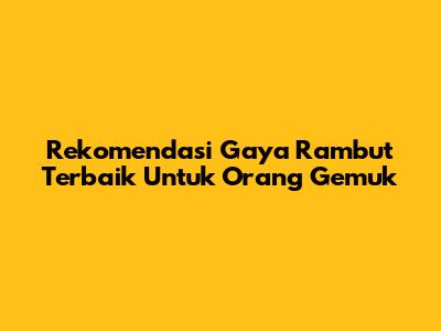Rekomendasi Gaya Rambut Terbaik Untuk Orang Gemuk