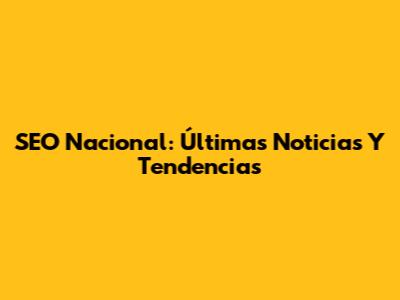 SEO Nacional: Últimas Noticias Y Tendencias