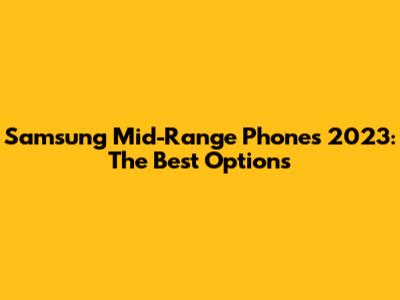 Samsung Mid-Range Phones 2023: The Best Options