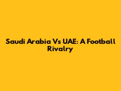 Saudi Arabia Vs UAE: A Football Rivalry