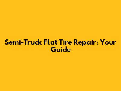 Semi-Truck Flat Tire Repair: Your Guide