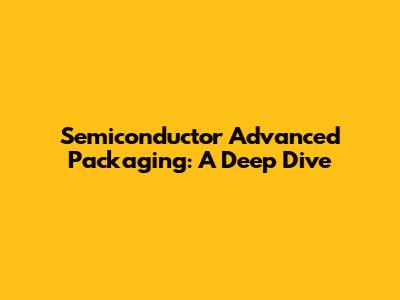 Semiconductor Advanced Packaging: A Deep Dive