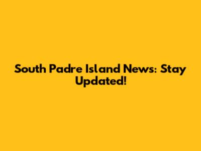 South Padre Island News: Stay Updated!