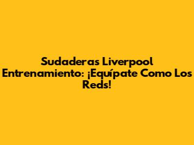 Sudaderas Liverpool Entrenamiento: ¡Equípate Como Los Reds!