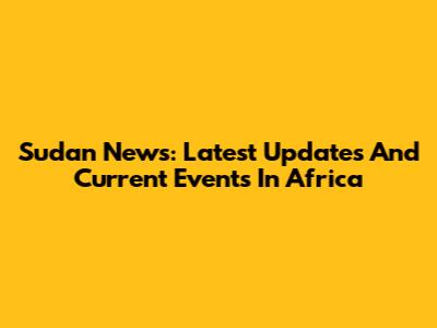 Sudan News: Latest Updates And Current Events In Africa