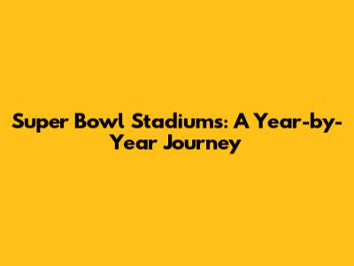 Super Bowl Stadiums: A Year-by-Year Journey