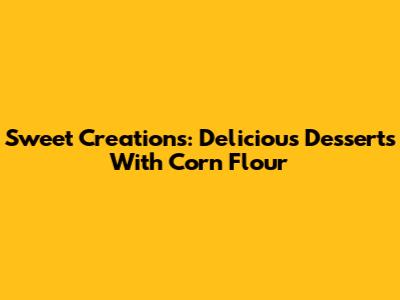 Sweet Creations: Delicious Desserts With Corn Flour