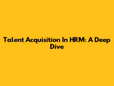 Talent Acquisition In HRM: A Deep Dive