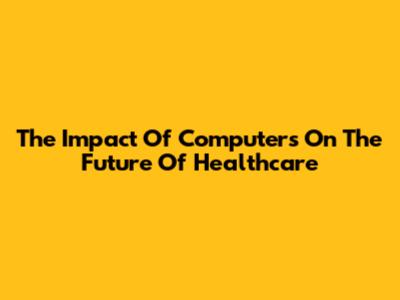 The Impact Of Computers On The Future Of Healthcare