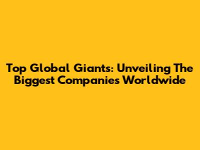 Top Global Giants: Unveiling The Biggest Companies Worldwide