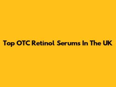 Top OTC Retinol Serums In The UK