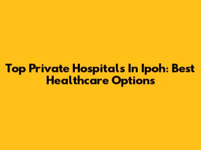 Top Private Hospitals In Ipoh: Best Healthcare Options
