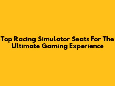 Top Racing Simulator Seats For The Ultimate Gaming Experience