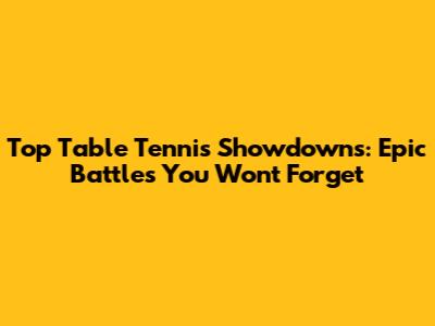 Top Table Tennis Showdowns: Epic Battles You Won't Forget