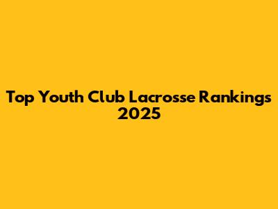 Top Youth Club Lacrosse Rankings 2025
