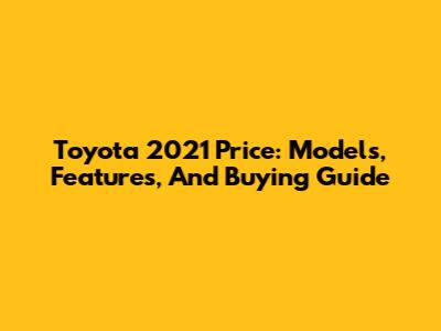 Toyota 2021 Price: Models, Features, And Buying Guide