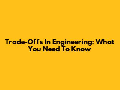 Trade-Offs In Engineering: What You Need To Know