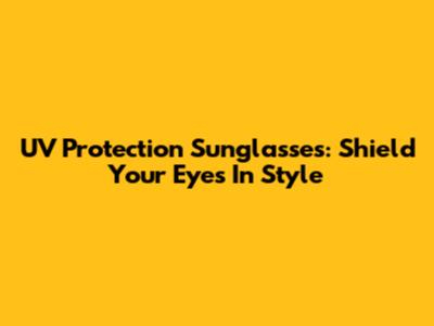 UV Protection Sunglasses: Shield Your Eyes In Style