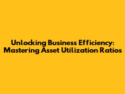 Unlocking Business Efficiency: Mastering Asset Utilization Ratios