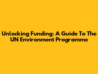 Unlocking Funding: A Guide To The UN Environment Programme