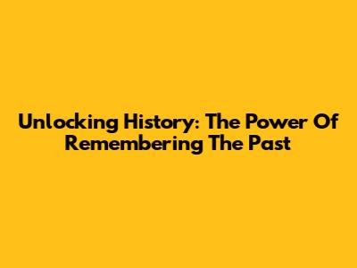 Unlocking History: The Power Of Remembering The Past