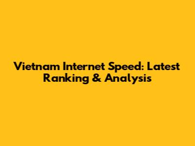 Vietnam Internet Speed: Latest Ranking & Analysis