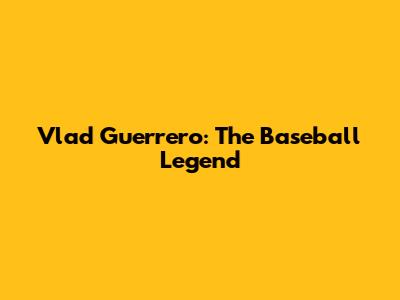 Vlad Guerrero: The Baseball Legend