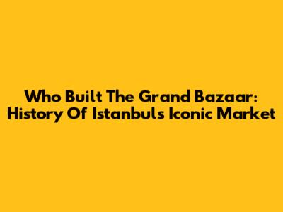 Who Built The Grand Bazaar: History Of Istanbul's Iconic Market