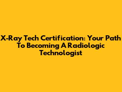X-Ray Tech Certification: Your Path To Becoming A Radiologic Technologist